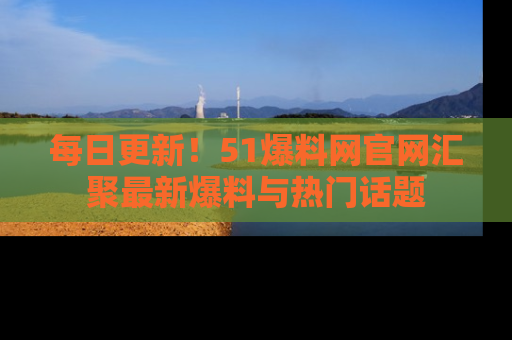每日更新！51爆料网官网汇聚最新爆料与热门话题