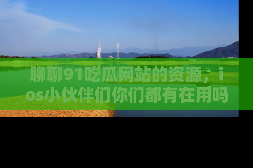 聊聊91吃瓜网站的资源，ios小伙伴们你们都有在用吗？