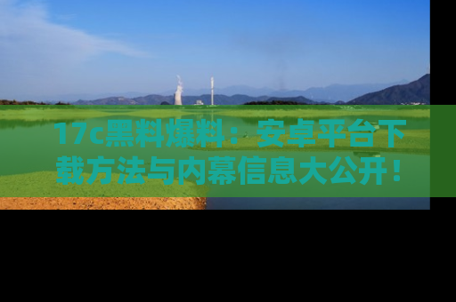 17c黑料爆料：安卓平台下载方法与内幕信息大公开！