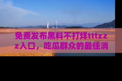免费发布黑料不打烊tttzzz入口，吃瓜群众的最佳消息平台！