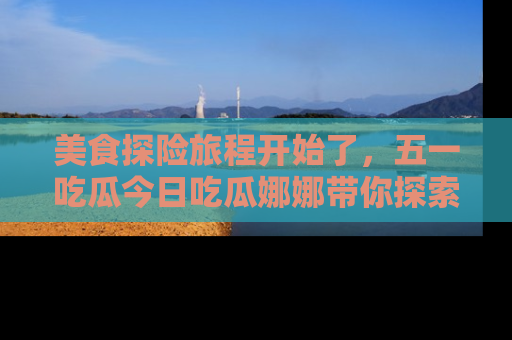 美食探险旅程开始了，五一吃瓜今日吃瓜娜娜带你探索精彩首页线路。