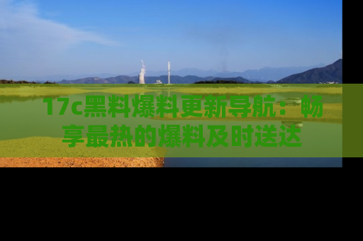 17c黑料爆料更新导航：畅享最热的爆料及时送达