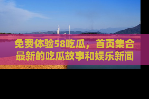 免费体验58吃瓜，首页集合最新的吃瓜故事和娱乐新闻，让你不再错过任何热点！