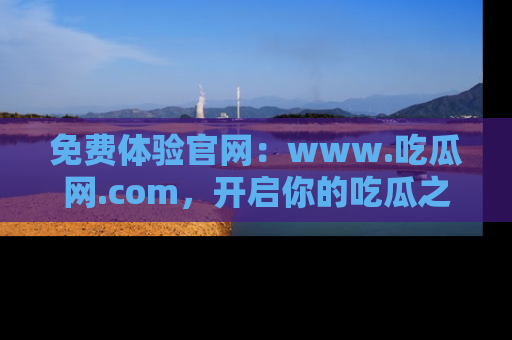 免费体验官网：www.吃瓜网.com，开启你的吃瓜之旅