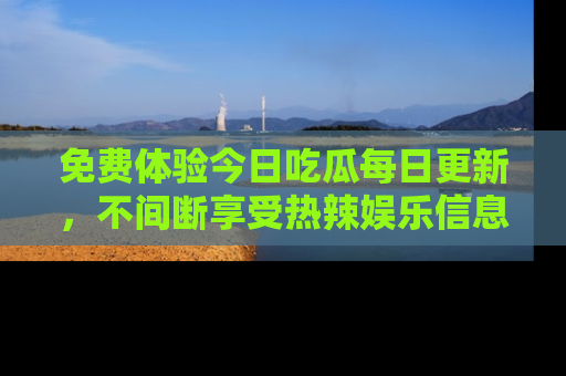 免费体验今日吃瓜每日更新，不间断享受热辣娱乐信息！