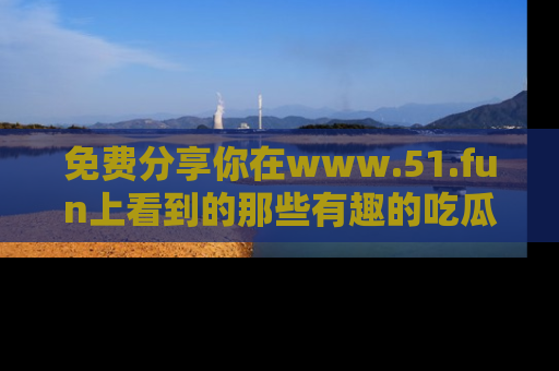 免费分享你在www.51.fun上看到的那些有趣的吃瓜趣闻吧！