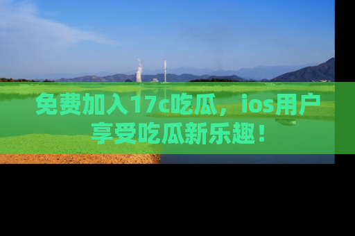 免费加入17c吃瓜，ios用户享受吃瓜新乐趣！