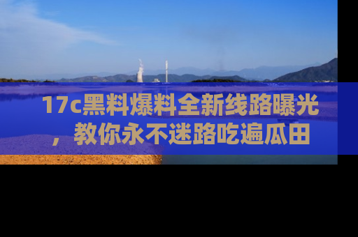 17c黑料爆料全新线路曝光，教你永不迷路吃遍瓜田