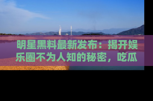 明星黑料最新发布：揭开娱乐圈不为人知的秘密，吃瓜者们请注意！