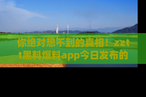 你绝对想不到的真相！zztt黑料爆料app今日发布的黑料让人叫绝！