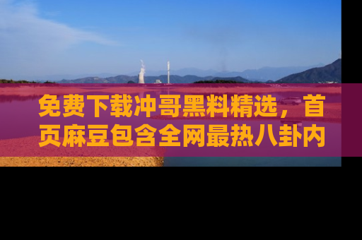 免费下载冲哥黑料精选，首页麻豆包含全网最热八卦内容