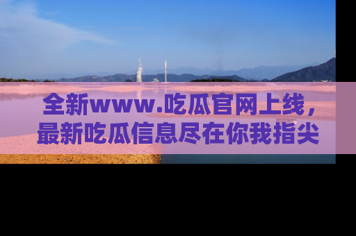 全新www.吃瓜官网上线，最新吃瓜信息尽在你我指尖！