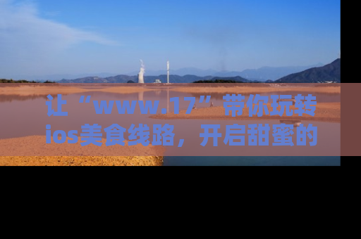 让“www.17”带你玩转ios美食线路，开启甜蜜的吃瓜时光吧！