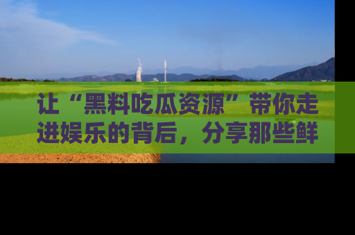 让“黑料吃瓜资源”带你走进娱乐的背后，分享那些鲜为人知的黑料，成为吃瓜界的资深玩家！