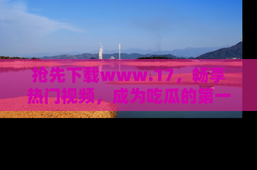 抢先下载www.17，畅享热门视频，成为吃瓜的第一手信息者！
