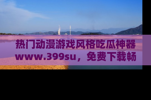 热门动漫游戏风格吃瓜神器www.399su，免费下载畅享精彩