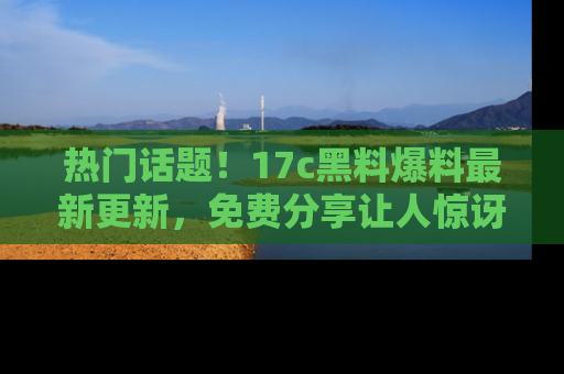 热门话题！17c黑料爆料最新更新，免费分享让人惊讶的事实！