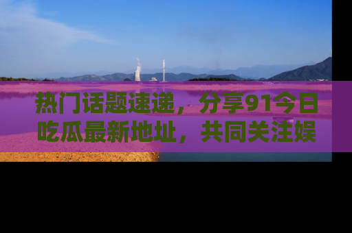 热门话题速递，分享91今日吃瓜最新地址，共同关注娱乐圈的风云变幻！