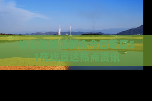 热心的朝阳群众今日吃瓜51在线直达热点资讯