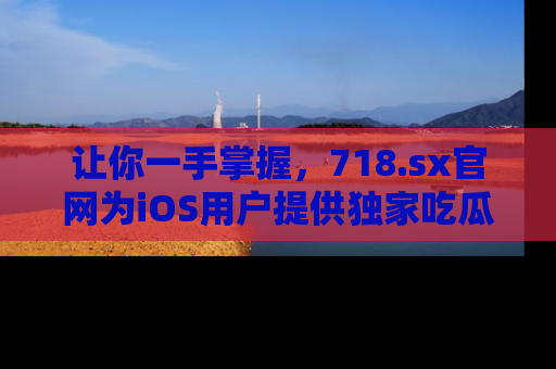 让你一手掌握，718.sx官网为iOS用户提供独家吃瓜内容！