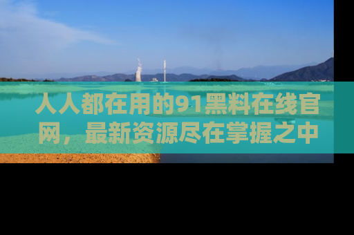 人人都在用的91黑料在线官网,最新资源尽在掌握之中