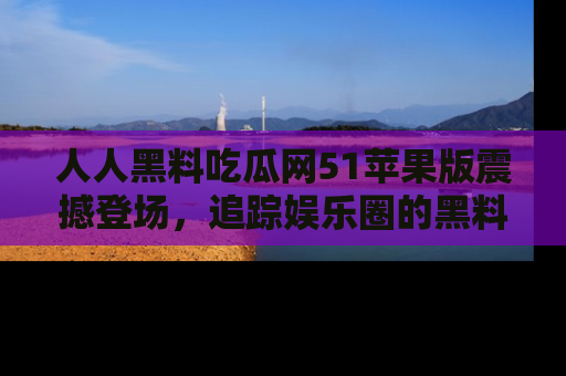 人人黑料吃瓜网51苹果版震撼登场,追踪娱乐圈的黑料与热闻