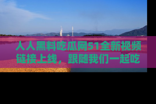 人人黑料吃瓜网51全新视频链接上线,跟随我们一起吃瓜围观!