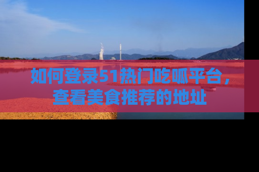 如何登录51热门吃呱平台,查看美食推荐的地址