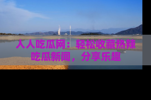 人人吃瓜网:轻松收藏热辣吃瓜新闻,分享乐趣