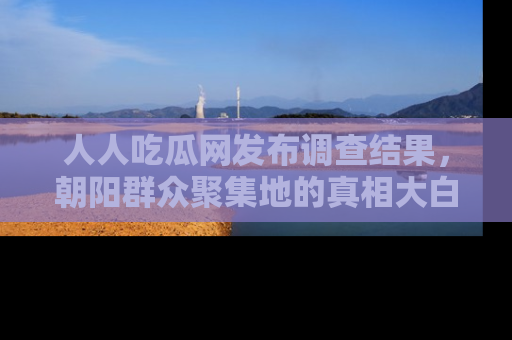 人人吃瓜网发布调查结果,朝阳群众聚集地的真相大白