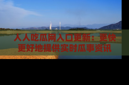 人人吃瓜网入口更新:更快更好地提供实时瓜事资讯