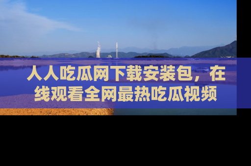 人人吃瓜网下载安装包,在线观看全网最热吃瓜视频