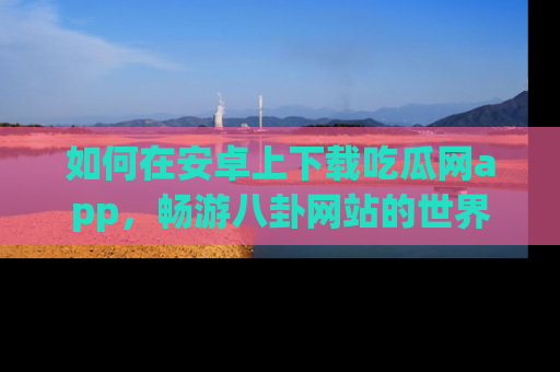 如何在安卓上下载吃瓜网app,畅游八卦网站的世界