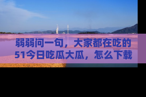 弱弱问一句,大家都在吃的51今日吃瓜大瓜,怎么下载登录才能体验最新入口?