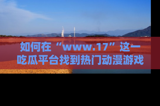 如何在“www.17”这一吃瓜平台找到热门动漫游戏风格的链接?