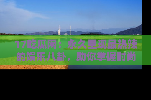 17吃瓜网：永久呈现最热辣的娱乐八卦，助你掌握时尚趋势