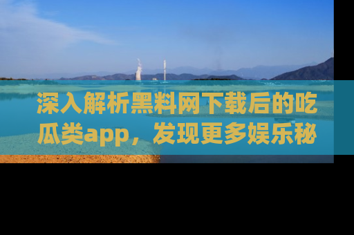 深入解析黑料网下载后的吃瓜类app,发现更多娱乐秘密