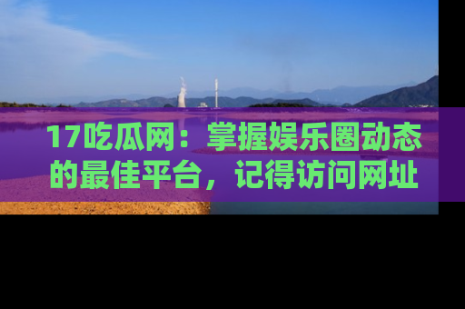 17吃瓜网：掌握娱乐圈动态的最佳平台，记得访问网址获取新鲜资讯！
