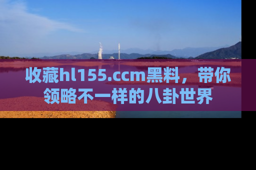 收藏hl155.ccm黑料,带你领略不一样的八卦世界