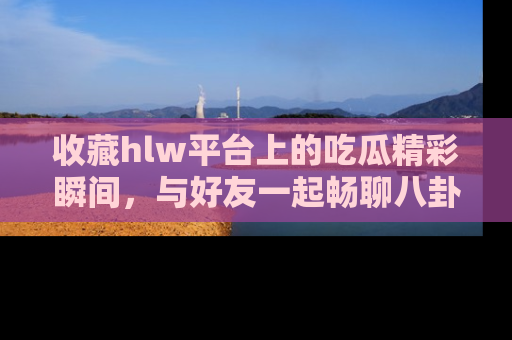 收藏hlw平台上的吃瓜精彩瞬间,与好友一起畅聊八卦趣闻!