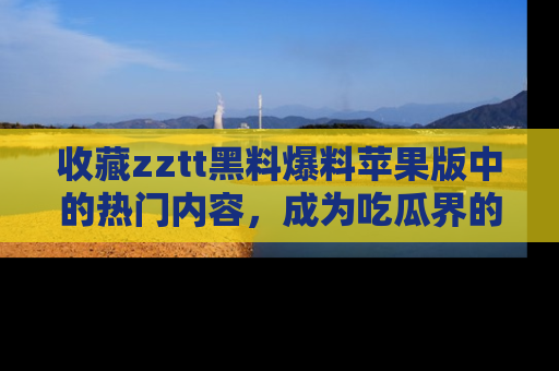 收藏zztt黑料爆料苹果版中的热门内容，成为吃瓜界的资深玩家！