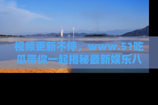 视频更新不停,www.51吃瓜带你一起揭秘最新娱乐八卦,畅享信息盛宴!