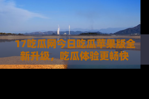 17吃瓜网今日吃瓜苹果版全新升级，吃瓜体验更畅快