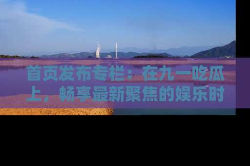 首页发布专栏:在九一吃瓜上,畅享最新聚焦的娱乐时讯