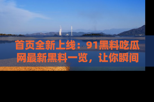 首页全新上线:91黑料吃瓜网最新黑料一览,让你瞬间掌握