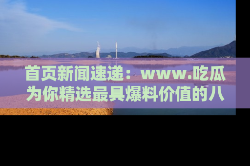 首页新闻速递:www.吃瓜为你精选最具爆料价值的八卦和趣闻!
