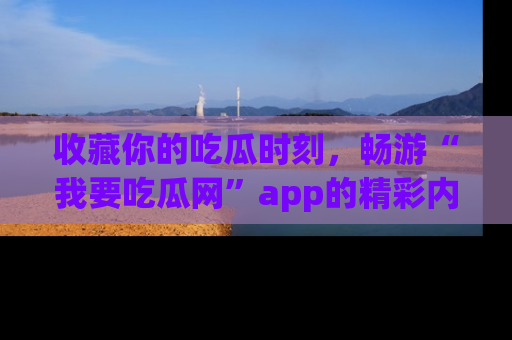收藏你的吃瓜时刻,畅游“我要吃瓜网”app的精彩内容