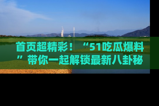 首页超精彩!“51吃瓜爆料”带你一起解锁最新八卦秘闻!