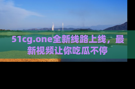 51cg.one全新线路上线，最新视频让你吃瓜不停
