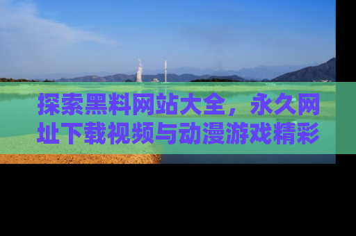 探索黑料网站大全,永久网址下载视频与动漫游戏精彩瞬间!